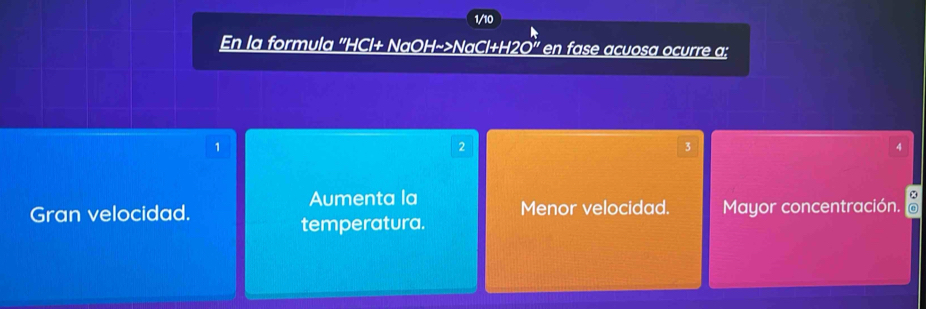 1/10
En la formula '' HCl+ NaOH~>NaCl+H2O' en fase acuosa ocurre a:
1
2
3
A
Aumenta la
Gran velocidad. Menor velocidad. Mayor concentración.
temperatura.