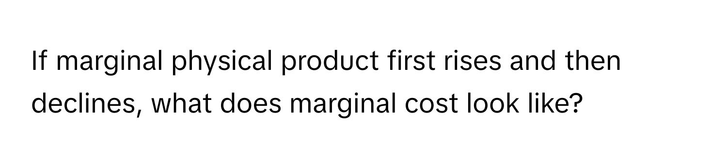 If marginal physical product first rises and then declines, what does marginal cost look like?