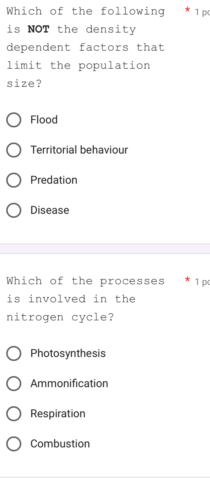 Which of the following * 1 pc
is NOT the density
dependent factors that
limit the population
size?
Flood
Territorial behaviour
Predation
Disease
Which of the processes * 1 p
is involved in the
nitrogen cycle?
Photosynthesis
Ammonification
Respiration
Combustion