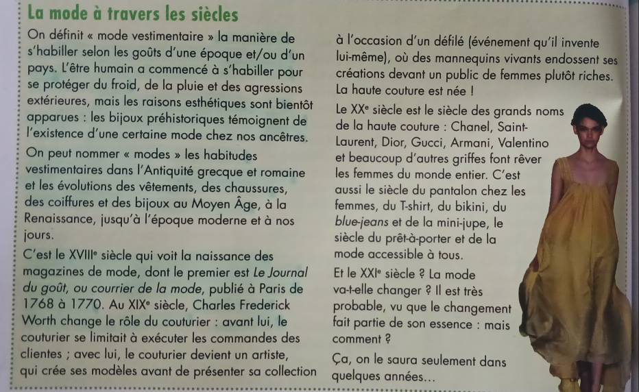 La mode à travers les siècles
On définit « mode vestimentaire » la manière de  à l'occasion d'un défilé (événement qu'il invente
s'habiller selon les goûts d'une époque et/ou d'un lui-même), où des mannequins vivants endossent ses
pays. L'être humain a commencé à s'habiller pour créations devant un public de femmes plutôt riches.
se protéger du froid, de la pluie et des agressions La haute couture est née !
extérieures, mais les raisons esthétiques sont bientôt Le XX° siècle est le siècle des grands noms
apparues : les bijoux préhistoriques témoignent de de la haute couture : Chanel, Saint-
l'existence d'une certaine mode chez nos ancêtres. Laurent, Dior, Gucci, Armani, Valentino
On peut nommer « modes » les habitudes et beaucoup d'autres griffes font rêver
vestimentaires dans l'Antiquité grecque et romaine les femmes du monde entier. C'est
et les évolutions des vêtements, des chaussures, aussi le siècle du pantalon chez les
des coiffures et des bijoux au Moyen Âge, à la femmes, du T-shirt, du bikini, du
Renaissance, jusqu'à l'époque moderne et à nos blue-jeans et de la mini-jupe, le
jours. siècle du prêt-à-porter et de la
C'est le XVIII° siècle qui voit la naissance des mode accessible à tous.
magazines de mode, dont le premier est Le Journal Et le XXI° siècle ? La mode
du goût, ou courrier de la mode, publié à Paris de va-t-elle changer ? Il est très
1768 à 1770. Au XIX° siècle, Charles Frederick probable, vu que le changement
Worth change le rôle du couturier : avant lui, le  fait partie de son essence : mais 
couturier se limitait à exécuter les commandes des comment ?
clientes ; avec lui, le couturier devient un artiste, Ça, on le saura seulement dans
qui crée ses modèles avant de présenter sa collection quelques années...