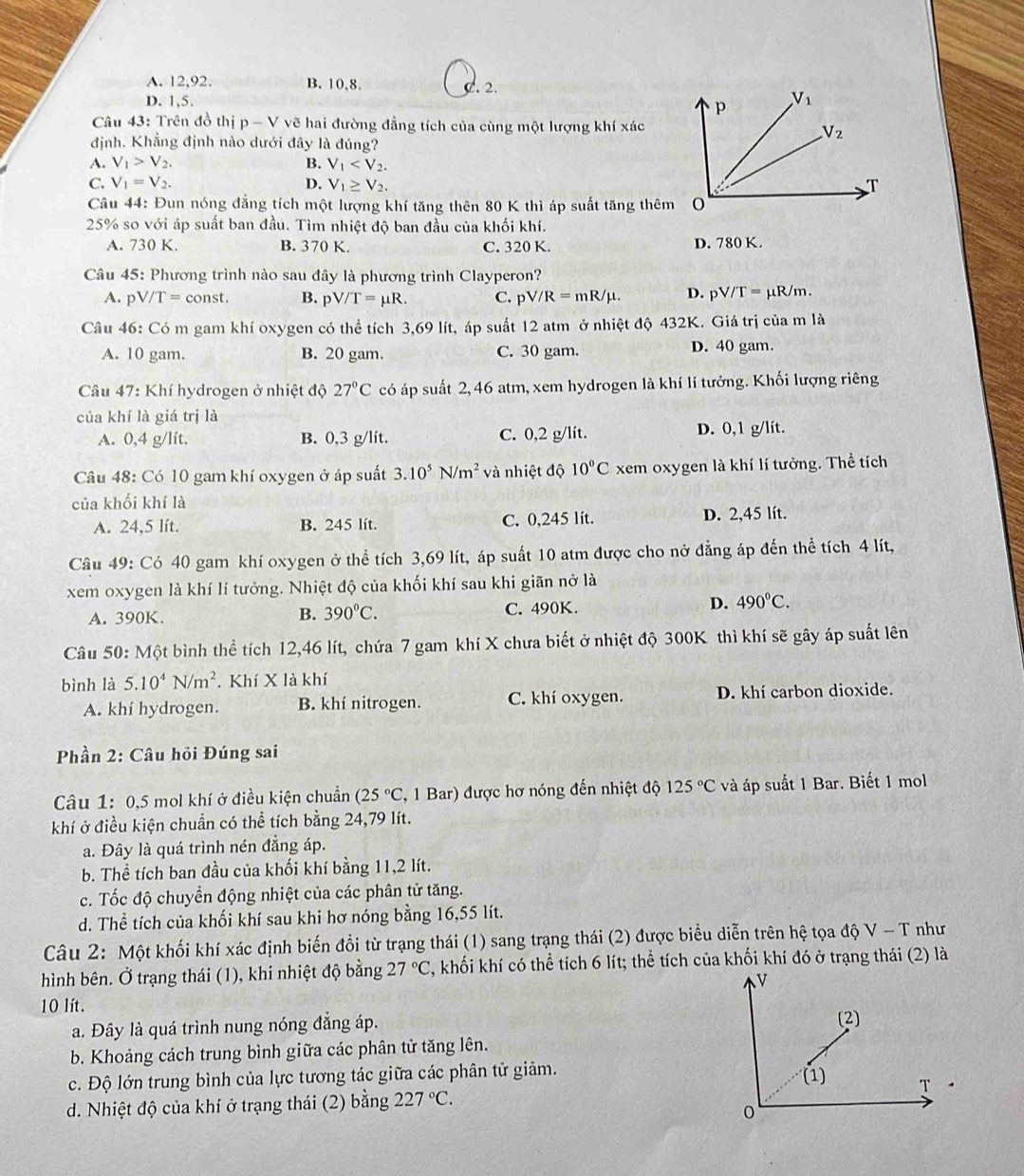 A. 12,92. B. 10,8. C. 2.
D. 1,5. 
Câu 43: Trên đồ thị p-V vẽ hai đường đẳng tích của cùng một lượng khí xác
định. Khẳng định nào dưới đây là đúng?
A. V_1>V_2. B. V_1
C. V_1=V_2. D. V_1≥ V_2.
Câu 44: Đun nóng đẳng tích một lượng khí tăng thên 80 K thì áp suất tăng thêm
25% so với áp suất ban đầu. Tìm nhiệt độ ban đầu của khối khí.
A. 730 K. B. 370 K. C. 320 K. D. 780 K.
Câu 45: Phương trình nào sau đây là phương trình Clayperon?
A. pV/T=const. B. pV/T=mu R. C. pV/R=mR/mu . D. pV/T=mu R/m.
Câu 46: Có m gam khí oxygen có thể tích 3,69 lít, áp suất 12 atm ở nhiệt độ 432K. Giá trị của m là
A. 10 gam. B. 20 gam. C. 30 gam. D. 40 gam.
Câu 47: Khí hydrogen ở nhiệt độ 27°C có áp suất 2, 46 atm, xem hydrogen là khí lí tưởng. Khối lượng riêng
của khí là giá trị là
A. 0,4 g/lít. B. 0,3 g/lit. C. 0,2 g/lít. D. 0,1 g/lit.
Câu 48: Có 10 gam khí oxygen ở áp suất 3.10^5N/m^2 và nhiệt độ 10°C xem oxygen là khí lí tưởng. Thể tích
của khối khí là
A. 24,5 lít. B. 245 lít. C. 0,245 lít. D. 2,45 lít.
Câu 49: Có 40 gam khí oxygen ở thể tích 3,69 lít, áp suất 10 atm được cho nở đẳng áp đến thể tích 4 lít,
xem oxygen là khí lí tưởng. Nhiệt độ của khối khí sau khi giãn nở là
A. 390K. B. 390°C. C. 490K. D. 490°C.
Câu 50: Một bình thể tích 12,46 lít, chứa 7 gam khí X chưa biết ở nhiệt độ 300K thì khí sẽ gây áp suất lên
bình là 5.10^4N/m^2. Khí X là khí
A. khí hydrogen. B. khí nitrogen. C. khí oxygen. D. khí carbon dioxide.
Phần 2: Câu hỏi Đúng sai
Câu 1: 0,5 mol khí ở điều kiện chuẩn (25°C , 1 Bar) được hơ nóng đến nhiệt độ 125°C và áp suất 1 Bar. Biết 1 mol
khí ở điều kiện chuẩn có thể tích bằng 24,79 lít.
a. Đây là quá trình nén đẳng áp.
b. Thể tích ban đầu của khối khí bằng 11,2 lít.
c. Tốc độ chuyển động nhiệt của các phân tử tăng.
d. Thể tích của khối khí sau khi hơ nóng bằng 16,55 lít.
Câu 2: Một khối khí xác định biến đổi từ trạng thái (1) sang trạng thái (2) được biểu diễn trên hệ tọa độ V - T như
hình bên. Ở trạng thái (1), khi nhiệt độ bằng 27°C , khối khí có thể tích 6 lít; thể tích của khối khí đó ở trạng thái (2) là
10 lít.
a. Đây là quá trình nung nóng đẳng áp.
b. Khoảng cách trung bình giữa các phân tử tăng lên.
c. Độ lớn trung bình của lực tương tác giữa các phân tử giảm. 
d. Nhiệt độ của khí ở trạng thái (2) bằng 227°C.