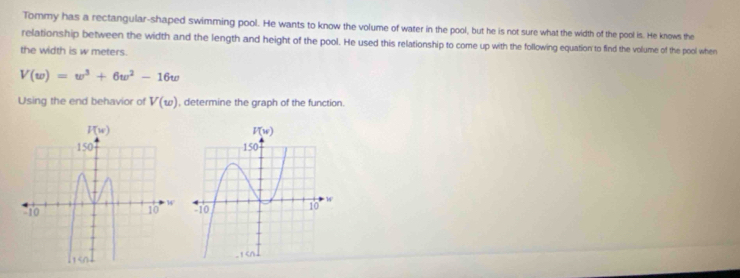 Tommy has a rectangular-shaped swimming pool. He wants to know the volume of water in the pool, but he is not sure what the width of the pool is. He knows the
relationship between the width and the length and height of the pool. He used this relationship to come up with the following equation to find the volume of the pool when
the width is w meters.
V(w)=w^3+6w^2-16w
Using the end behavior of V(w) , determine the graph of the function.