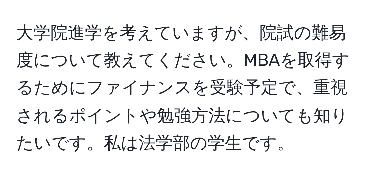 大学院進学を考えていますが、院試の難易度について教えてください。MBAを取得するためにファイナンスを受験予定で、重視されるポイントや勉強方法についても知りたいです。私は法学部の学生です。