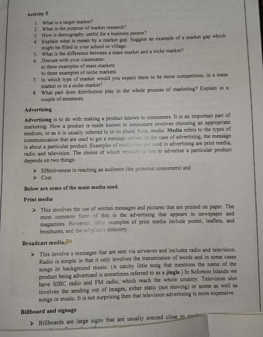 Activity 5 
1. What is a target market? 
2. What is the purpose of market research? 
3. How is demography useful for a business person? 
4. Explain what is meant by a market gap. Suggest an example of a market gap which 
might be filled in your school or village. 
5. What is the difference between a mass market and a niche market? 
6. Discuss with your classmates: 
a) three examples of mass markets 
b) three examples of niche markets. 
7. In which type of market would you expect there to be more competition, in a mass 
market or in a niche market? 
8. What part does distribution play in the whole process of marketing? Explain in a 
couple of sentences. 
Advertising 
Advertising is to do with making a product known to consumers. It is an important part of 
marketing. How a product is made known to consumers involves choosing an appropriate 
medium, or as it is usually referred to in its plural form, media. Media refers to the types of 
communication that are used to get a message across. In the case of advertising, the message 
is about a particular product. Examples of media the are used in advertising are print media, 
radio and television. The choice of which mediue to use to advertise a particular product 
depends on two things: 
Effectiveness in reaching an audience (the potential consumers) and 
Cost. 
Below are some of the main media used. 
Print media 
This involves the use of written messages and pictures that are printed on paper. The 
most common form of this is the advertising that appears in newspaper and 
magazines. However, other examples of print media include poster, leaflets, and 
brochures, and the telephone directory. 
Broadcast media 
This involve s messages that are sent via airwaves and includes radio and television. 
Radio is simple in that it only involves the transmission of words and in some cases 
songs or background music. (A catchy little song that mentions the name of the 
product being advertised is sometimes referred to as a jingle.) In Soľomon Islands we 
have SIBC radio and FM radio, which reach the whole country. Television also 
involves the sending out of images, either static (not moving) or scene as well as 
songs or music. It is not surprising then that television advertising is more expensive. 
Billboard and signage 
Billboards are large signs that are usually erected close o