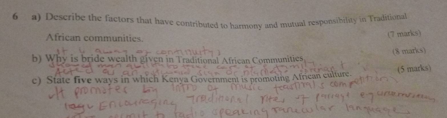 Describe the factors that have contributed to harmony and mutual responsibility in Traditional 
African communities. 
(7 marks) 
(8 marks) 
b) Why is bride wealth given in Traditional African Communities 
(5 marks) 
c) State five ways in which Kenya Government is promoting African culture.