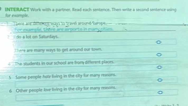 INTERACT Work with a partner. Read each sentence. Then write a second sentence using 
for example. 
There are diffcrent ways to travel around Europe. 
For example, there are airports in many cities. 
do a lot on Saturdays. 
There are many ways to get around our town. 
The students in our school are from different places. 
S Some people hote living in the city for many reasons.
6 Other people love living in the city for many reasons.