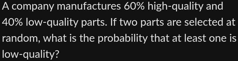 A company manufactures 60% high-quality and
40% low-quality parts. If two parts are selected at 
random, what is the probability that at least one is 
low-quality?