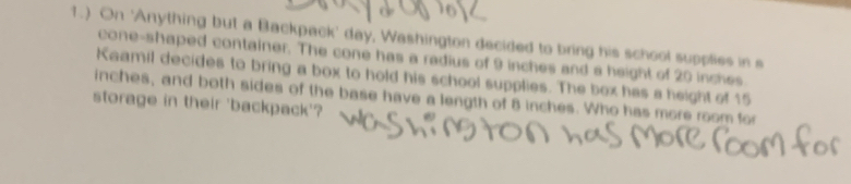 1.) On 'Anything but a Backpack' day, Washington decided to bring his school supplies in s 
cone-shaped container. The cone has a radius of 9 inches and a height of 20 inches
Kaamil decides to bring a box to hold his school supplies. The box has a height of 15
inches, and both sides of the base have a length of 8 inches. Who has more room for 
storage in their 'backpack'?