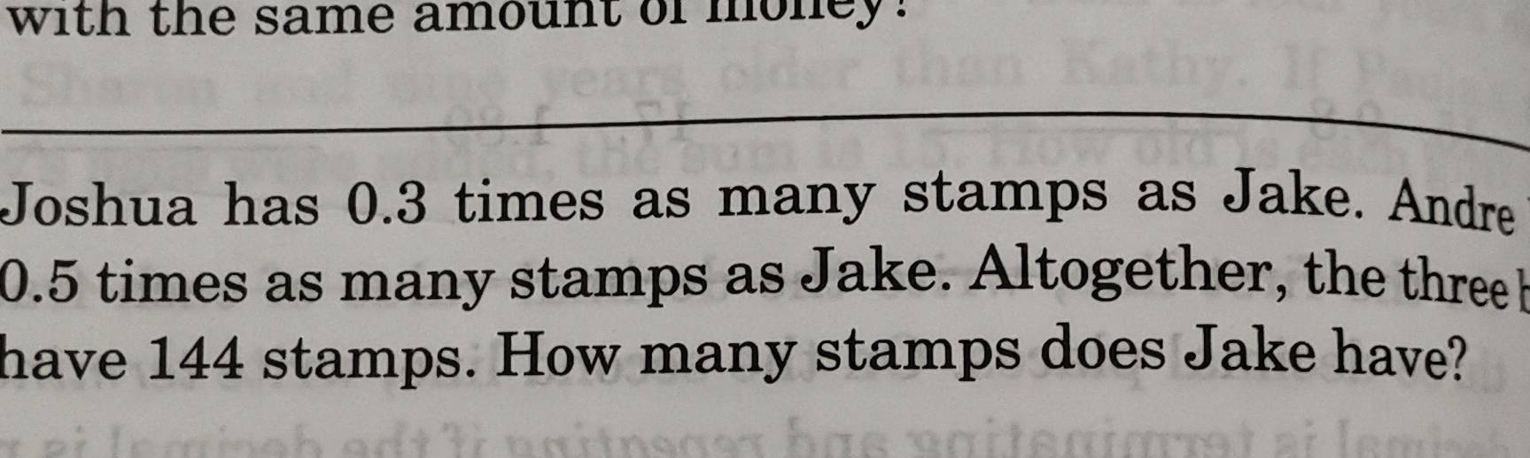 with the same amount of money. 
_ 
Joshua has 0.3 times as many stamps as Jake. Andre
0.5 times as many stamps as Jake. Altogether, the three b 
have 144 stamps. How many stamps does Jake have?