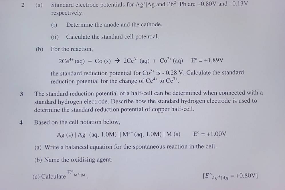 2 (a) Standard electrode potentials for Ag^+|Ag and Pb^(2+)|Pb are -0.80V and -0.13V
respectively. 
(i) Determine the anode and the cathode. 
(ii) Calculate the standard cell potential. 
(b) For the reaction,
2Ce^(4+)(aq)+Co(s)to 2Ce^(3+)(aq)+Co^(2+)(aq) □  E°=+1.89V
the standard reduction potential for Co^(2+) is - 0.28 V. Calculate the standard 
reduction potential for the change of Ce^(4+) to Ce^(3+). 
3 The standard reduction potential of a half-cell can be determined when connected with a 
standard hydrogen electrode. Describe how the standard hydrogen electrode is used to 
determine the standard reduction potential of copper half-cell. 
4 Based on the cell notation below,
Ag(s)|Ag^+(aq,1.0M)||M^(3+)(aq,1.0M)|M(s) E°=+1.00V
(a) Write a balanced equation for the spontaneous reaction in the cell. 
(b) Name the oxidising agent. 
(c) Calculate E°M^(3+)|M
[E°_Ag^+|Ag=+0.80V]