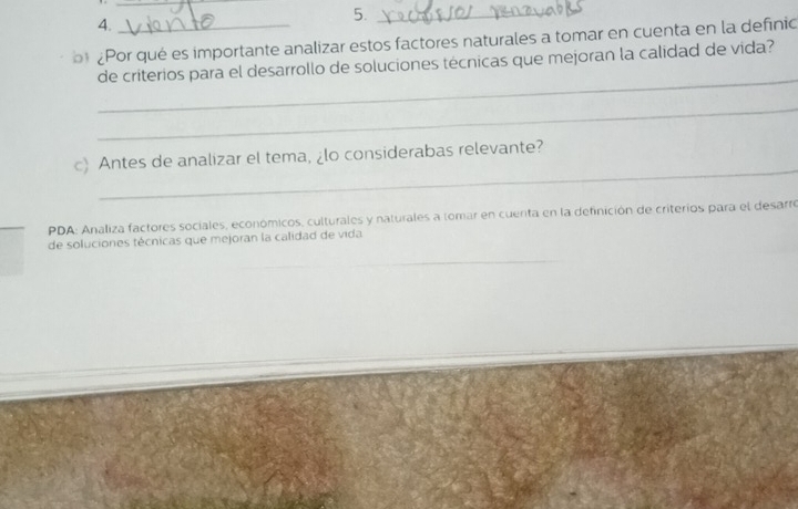 5._ 
4. 
¿Por qué es importante analizar estos factores naturales a tomar en cuenta en la definic 
_ 
de criterios para el desarrollo de soluciones técnicas que mejoran la calidad de vida? 
_ 
_ 
c) Antes de analizar el tema, ¿lo considerabas relevante? 
PDA: Analiza factores sociales, económicos, culturales y naturales a tomar en cuenta en la definición de criterios para el desarre 
de soluciones técnicas que mejoran la calidad de vida 
_