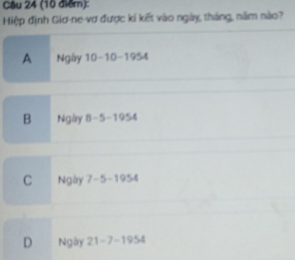 (10 điểr):
Hiệp định Giơ-ne-vơ được kí kết vào ngày, tháng, năm nào?
A Ngày 10-10-1954
B Ngày 8-5=1954
C Ngày 7-5=1954
D Ngày 21-7-1954