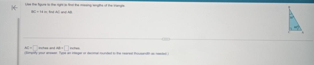 Use the figure to the right to find the missing lengths of the triangle.
BC=14in;; find AC and AB.
AC=□ inches and AB=□ inches.
(Simplify your answer. Type an integer or decimal rounded to the nearest thousandth as needed.)