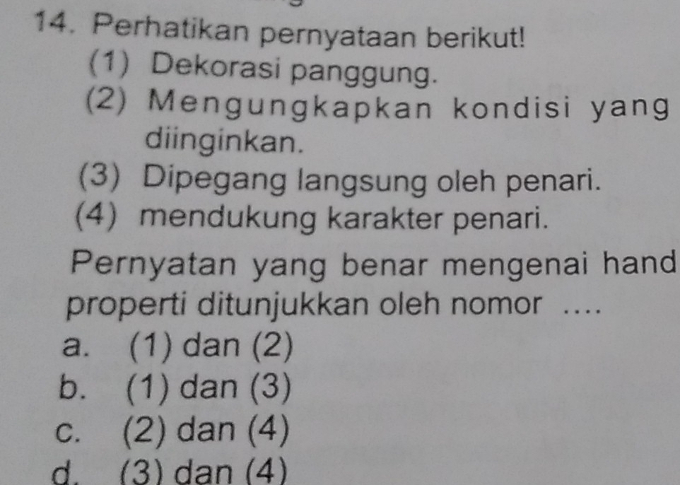 Perhatikan pernyataan berikut!
(1) Dekorasi panggung.
(2) Mengungkapkan kondisi yang
diinginkan.
(3) Dipegang langsung oleh penari.
(4) mendukung karakter penari.
Pernyatan yang benar mengenai hand
properti ditunjukkan oleh nomor ....
a. (1) dan (2)
b. (1) dan (3)
c. (2) dan (4)
d. (3) dan (4)