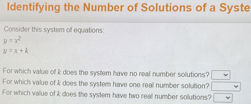 Identifying the Number of Solutions of a Syste 
Consider this system of equations:
y=x^2
y=x+k
For which value of k does the system have no real number solutions? v
For which value of k does the system have one real number solution? 111111111111111111111
For which value of k does the system have two real number solutions?