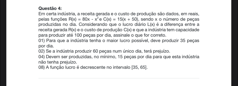 Em certa indústria, a receita gerada e o custo de produção são dados, em reais, 
pelas funções R(x)=80x-x^2 e C(x)=15(x+50) , sendo x o número de peças 
produzidas no dia. Considerando que o lucro diário L(x) é a diferença entre a 
receita gerada R(x) e o custo de produção C(x) e que a indústria tem capacidade 
para produzir até 100 peças por dia, assinale o que for correto. 
01) Para que a indústria tenha o maior lucro possível, deve produzir 35 peças 
por dia. 
02) Se a indústria produzir 60 peças num único dia, terá prejuízo. 
04) Devem ser produzidas, no mínimo, 15 peças por dia para que esta indústria 
não tenha prejuízo. 
08) A função lucro é decrescente no intervalo [35,65].