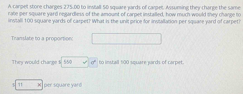 A carpet store charges 275.00 to install 50 square yards of carpet. Assuming they charge the same 
rate per square yard regardless of the amount of carpet installed, how much would they charge to 
install 100 square yards of carpet? What is the unit price for installation per square yard of carpet? 
Translate to a proportion: 
They would charge $ 550 sigma^6 to install 100 square yards of carpet.
$ 11 × per square yard