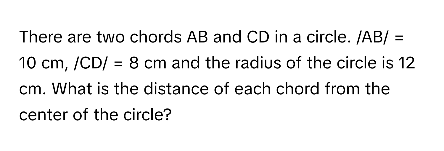 There are two chords AB and CD in a circle.  /AB/ = 10 cm, /CD/ = 8 cm and the radius of the circle is 12 cm. What is the distance of each chord from the center of the circle?