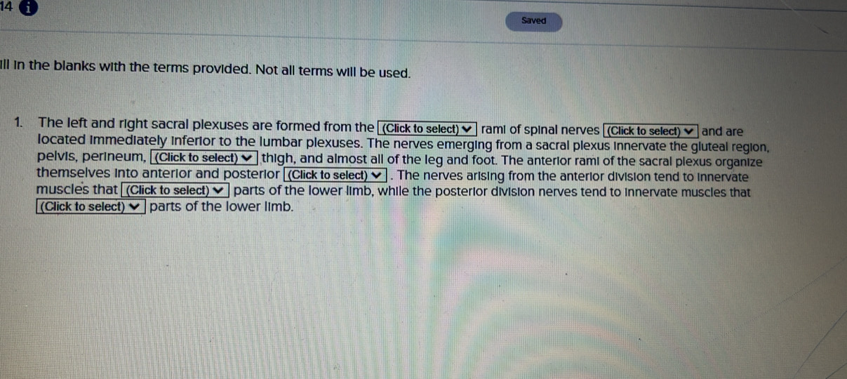 Saved 
ll in the blanks with the terms provided. Not all terms will be used. 
1. The left and right sacral plexuses are formed from the (Click to select) rami of spinal nerves [(Click to select) ] and are 
located immediately inferior to the lumbar plexuses. The nerves emerging from a sacral plexus innervate the gluteal region, 
pelvis, perineum, [(Click to select) ✔ thigh, and almost all of the leg and foot. The anterior rami of the sacral plexus organize 
themselves Into anterior and posterior [(Click to select) ♥ . The nerves arising from the anterior division tend to innervate 
muscles that [(Click to select) ] ] parts of the lower limb, while the posterior division nerves tend to innervate muscles that 
(Click to select)✔ parts of the lower limb.