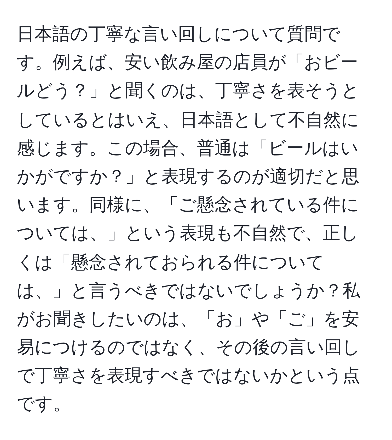 日本語の丁寧な言い回しについて質問です。例えば、安い飲み屋の店員が「おビールどう？」と聞くのは、丁寧さを表そうとしているとはいえ、日本語として不自然に感じます。この場合、普通は「ビールはいかがですか？」と表現するのが適切だと思います。同様に、「ご懸念されている件については、」という表現も不自然で、正しくは「懸念されておられる件については、」と言うべきではないでしょうか？私がお聞きしたいのは、「お」や「ご」を安易につけるのではなく、その後の言い回しで丁寧さを表現すべきではないかという点です。