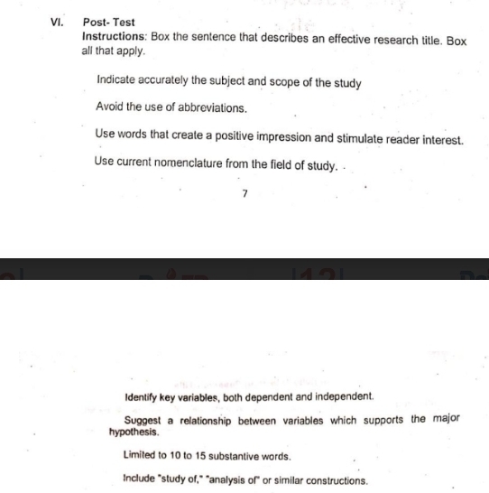 Post- Test 
Instructions: Box the sentence that describes an effective research title. Box 
all that apply. 
Indicate accurately the subject and scope of the study 
Avoid the use of abbreviations. 
Use words that create a positive impression and stimulate reader interest. 
Use current nomenclature from the field of study. . 
7 
Identify key variables, both dependent and independent. 
Suggest a relationship between variables which supports the major 
hypothesis. 
Limited to 10 to 15 substantive words. 
Include "study of," "analysis of" or similar constructions.