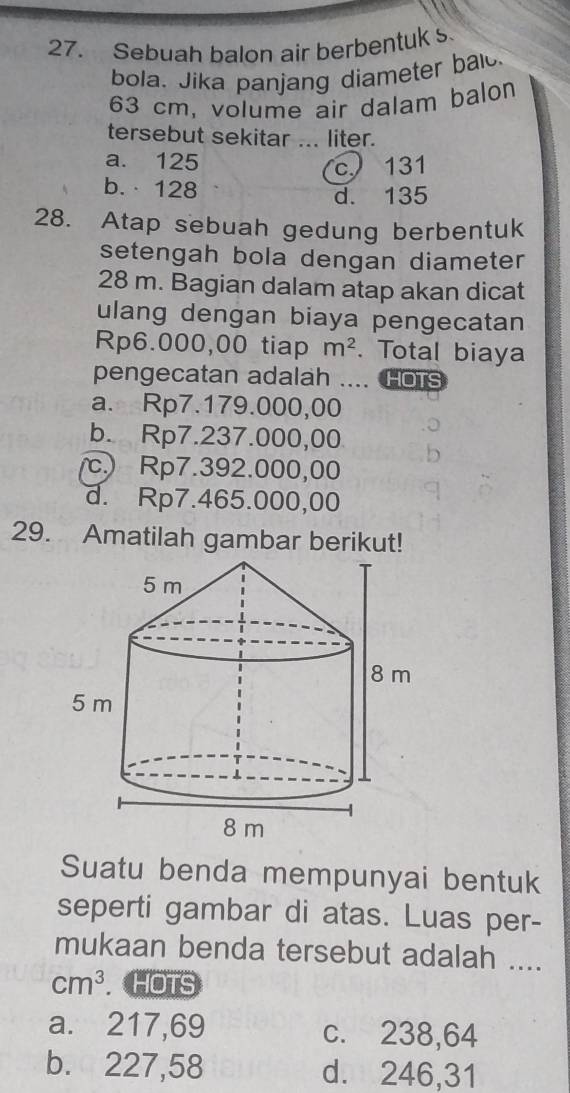 Sebuah balon air berbentuk s
bola. Jika panjang diameter bald.
63 cm, volume air dalam balon
tersebut sekitar ... liter.
a. 125
c 131
b.· 128
d. 135
28. Atap sebuah gedung berbentuk
setengah bola dengan diameter
28 m. Bagian dalam atap akan dicat
ulang dengan biaya pengecatan
Rp6.000,00 tiap m^2. Total biaya
pengecatan adalah .... HOTS
a. Rp7.179.000,00
b. Rp7.237.000,00
c. Rp7.392.000,00
d. Rp7.465.000,00
29. Amatilah gambar berikut!
Suatu benda mempunyai bentuk
seperti gambar di atas. Luas per-
mukaan benda tersebut adalah ....
cm^3. HOTS
a. 217,69 c. 238,64
b. 227,58 d. 246,31