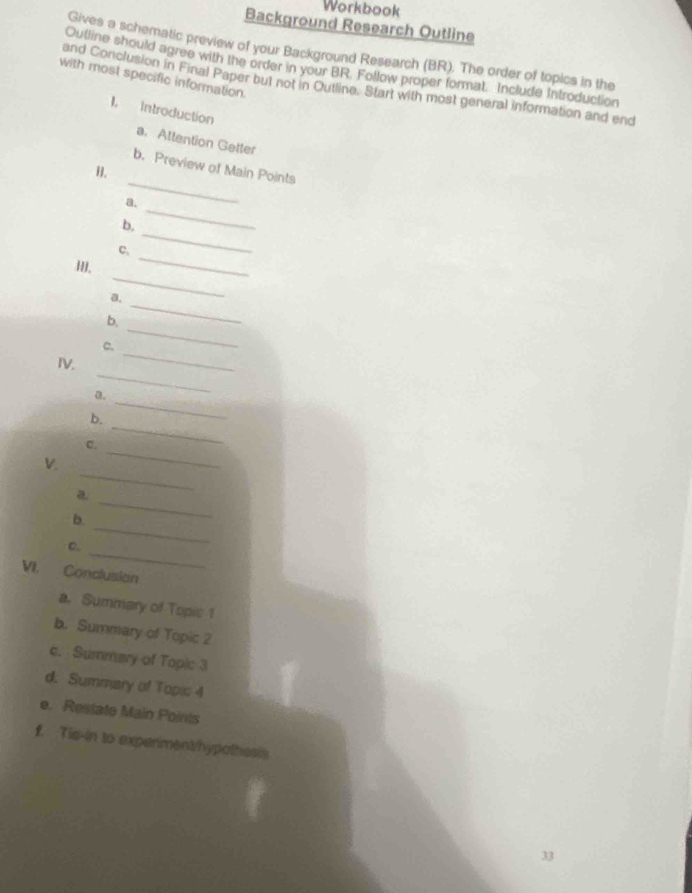 Workbook 
Background Research Outline 
Gives a schematic preview of your Background Research (BR). The order of topics in the 
Outline should agree with the order in your BR. Follow proper format. Include Introduction 
with most specific information. 
and Conclusion in Final Paper but not in Outline. Start with most general information and end 
1, Introduction 
a. Attention Getter 
_ 
b. Preview of Main Points 
a. 
_ 
b. 
_ 
_ 
C. 
_ 
III. 
_ 
a, 
_ 
b. 
_ 
C. 
_ 
IV. 
a. 
_ 
b. 
_ 
C. 
_ 
V. 
_ 
_ 
a 
_ 
b. 
_ 
C. 
VI. Conclusion 
a. Summary of Topic 1 
b. Summary of Topic 2 
c. Summary of Topic 3 
d. Summary of Topic 4 
e. Restate Main Points 
f. Tis-in to experiment/hypothesis 
33