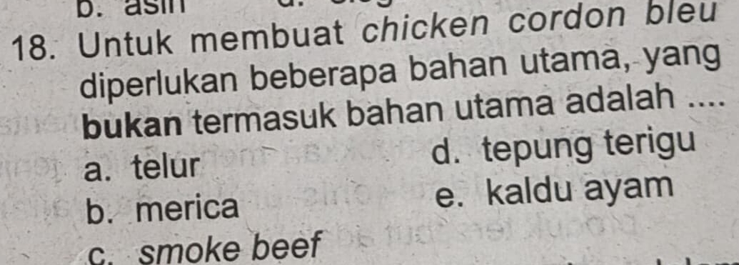 b. asin
18. Untuk membuat chicken cordon bleu
diperlukan beberapa bahan utama, yang
bukan termasuk bahan utama adalah ....
a. telur d. tepung terigu
b. merica e. kaldu ayam
c. smoke beef