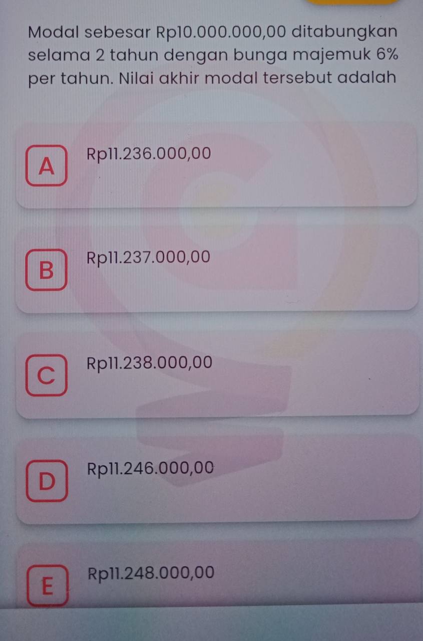 Modal sebesar Rp10.000.000,00 ditabungkan
selama 2 tahun dengan bunga majemuk 6%
per tahun. Nilai akhir modal tersebut adalah
A
Rp11.236.000,00
B Rp11.237.000,00
C
Rp11.238.000,00
D
Rp11.246.000,00
E
Rp11.248.000,00