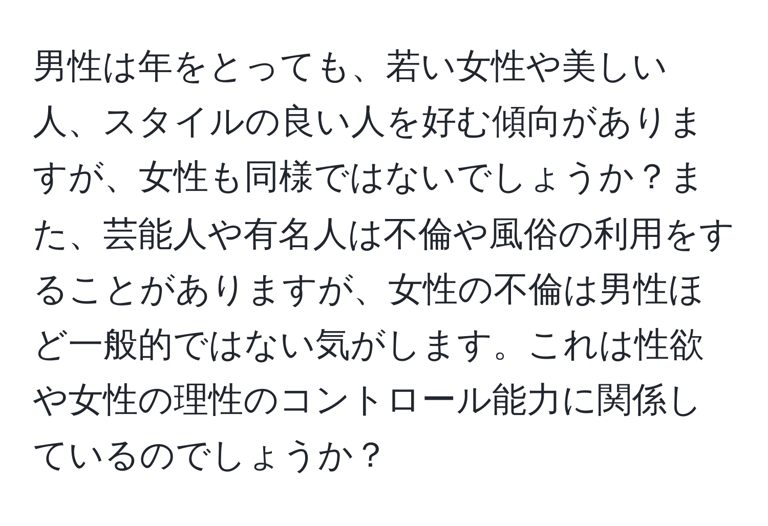 男性は年をとっても、若い女性や美しい人、スタイルの良い人を好む傾向がありますが、女性も同様ではないでしょうか？また、芸能人や有名人は不倫や風俗の利用をすることがありますが、女性の不倫は男性ほど一般的ではない気がします。これは性欲や女性の理性のコントロール能力に関係しているのでしょうか？