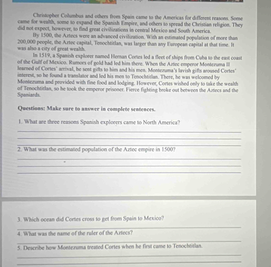 Christopher Columbus and others from Spain came to the Americas for different reasons. Some 
came for wealth, some to expand the Spanish Empire, and others to spread the Christian religion. They 
did not expect, however, to find great civilizations in central Mexico and South America. 
By 1500, the Aztecs were an advanced civilization. With an estimated population of more than
200,000 people, the Aztec capital, Tenochtitlan, was larger than any European capital at that time. It 
was also a city of great wealth. 
In 1519, a Spanish explorer named Hernan Cortes led a fleet of ships from Cuba to the east coast 
of the Gulf of Mexico. Rumors of gold had led him there. When the Aztec emperor Montezuma II 
learned of Cortes" arrival, he sent gifts to him and his men. Montezuma's lavish gifts aroused Cortes' 
interest, so he found a translator and led his men to Tenochtitlan. There, he was welcomed by 
Montezuma and provided with fine food and lodging. However, Cortes wished only to take the wealth 
of Tenochtitlan, so he took the emperor prisoner. Fierce fighting broke out between the Aztecs and the 
Spaniards. 
Questions: Make sure to answer in complete sentences. 
1. What are three reasons Spanish explorers came to North America? 
_ 
_ 
_ 
2. What was the estimated population of the Aztec empire in 1500? 
_ 
_ 
_ 
3. Which ocean did Cortes cross to get from Spain to Mexico? 
_ 
4. What was the name of the ruler of the Aztecs? 
_ 
5. Describe how Montezuma treated Cortes when he first came to Tenochtitlan. 
_ 
_