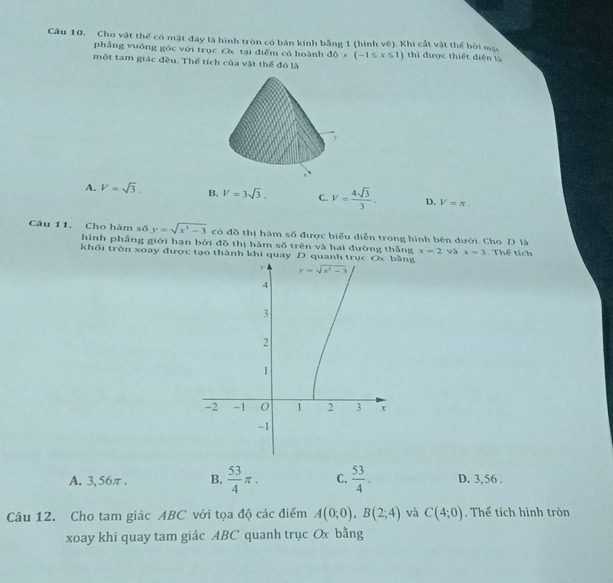 Cho vật thể có mặt đáy là hình tròn có bán kính bằng 1 (hình vẽ). Khi cắt vật thể bởi mặt
phầng vuông góc với trục Ox tại điểm có hoành dphi x(-1≤ x≤ 1) thì được thiết diện là
một tam giác đều. Thể tích của vật thể đó là
A. V=sqrt(3).
B. V=3sqrt(3). C. V= 4sqrt(3)/3 . D. V=π .
Câu 11. Cho hàm số y=sqrt(x^3-3) có đồ thị hàm s6 được biểu diễn trong hình bên dưới. Cho D là
hình phẳng giới hạn bởi đồ thị hàm số trên và hai đường thắng x=2 và x=3 Thể tích
khối tròn xoay được tạo thành khi quay D quanng
A. 3,56π . B.  53/4 π . C.  53/4 . D. 3,56 .
Câu 12. Cho tam giác ABC với tọa độ các điểm A(0;0),B(2;4) và C(4;0). Thể tích hình tròn
xoay khi quay tam giác ABC quanh trục Ox bằng