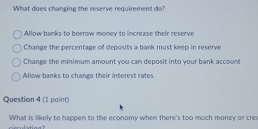 What does changing the reserve requirement do?
Allow banks to borrow money to increase their reserve
Change the percentage of deposits a bank must keep in reserve
Change the minimum amount you can deposit into your bank account
Allow banks to change their interest rates
Question 4 (1 point)
What is likely to happen to the economy when there's too much money or cre
circulating?