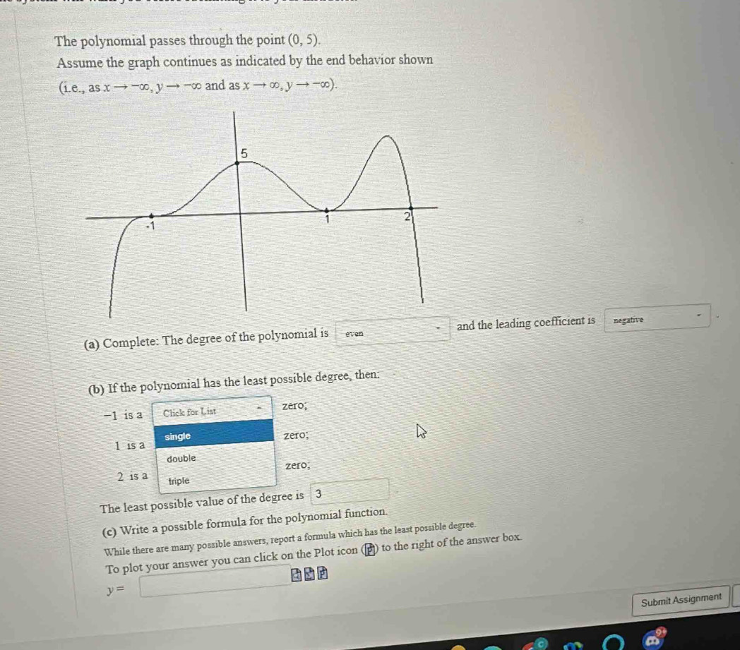 The polynomial passes through the point (0,5). 
Assume the graph continues as indicated by the end behavior shown
(i.e.,asxto -∈fty , yto -∈fty and as xto ∈fty ,yto -∈fty ). 
(a) Complete: The degree of the polynomial is even and the leading coefficient is negative 
(b) If the polynomial has the least possible degree, then:
−1 is a Click for List zero;
1 is a single 
zero; 
double
2 is a zero, 
triple 
The least possible value of the degree is 3
(c) Write a possible formula for the polynomial function. 
While there are many possible answers, report a formula which has the least possible degree.
y=□ To plot your answer you can click on the Plot icon ) to the right of the answer box. 
Submit Assignment