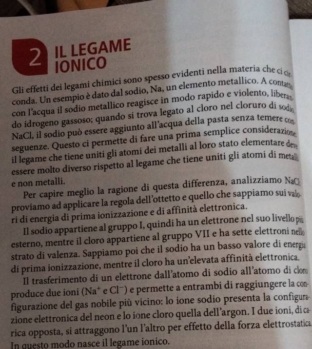 2ILLEGAME
IONICO
Gli effetti dei legami chimici sono spesso evidenti nella materia che ci c
conda. Un esempio è dato dal sodio, Na, un elemento metallico. A contat
con l’acqua il sodio metallico reagisce in modo rapido e violento, liberas
do idrogeno gassoso; quando si trova legato al cloro nel cloruro dí sodo
NaCl, il sodio può essere aggiunto all’acqua della pasta senza temere con
seguenze. Questo ci permette di fare una prima semplice considerazion
il legame che tiene uniti gli atomi dei metalli al loro stato elementare de
essere molto diverso rispetto al legame che tiene uniti gli atomi di meta
e non metalli.
Per capire meglio la ragione di questa differenza, analizziamo Na
proviamo ad applicare la regola dell’ottetto e quello che sappiamo sui val
ri di energia di prima ionizzazione e di affinità elettronica.
Il sodio appartiene al gruppo I, quindi ha un elettrone nel suo livello pi￥
esterno, mentre il cloro appartiene al gruppo VII e ha sette elettroni nell
strato di valenza. Sappiamo poi che il sodio ha un basso valore di energia
di prima ionizzazione, mentre il cloro ha un’elevata affinità elettronica.
Il trasferimento di un elettrone dall’atomo di sodio all’atomo di clor
produce due ioni (Na^+ e Clˉ) e permette a entrambi di raggiungere la con-
figurazione del gas nobile più vicino: lo ione sodio presenta la configura-
zione elettronica del neon e lo ione cloro quella dell’argon. I due ioni, diææ
rica opposta, si attraggono l’un l’altro per effetto della forza elettrostatica
In questo modo nasce il legame ionico.