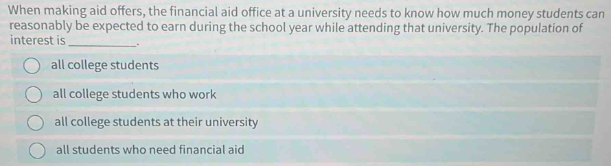 When making aid offers, the financial aid office at a university needs to know how much money students can
reasonably be expected to earn during the school year while attending that university. The population of
interest is _.
all college students
all college students who work
all college students at their university
all students who need financial aid