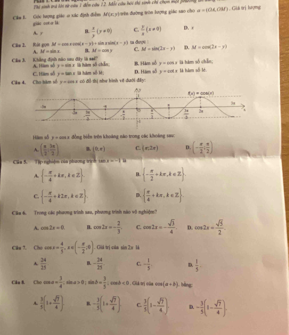 Thỉ sinh trà lời từ cầu 1 đến câu 12. Mỗi cầu hỏi thí sinh chỉ chọn mội phường tn
Câu 1. Góc lượng giác a xác định điểm M(x,y) trên đường tròn lượng giác sao cho alpha =(OA,OM). Giá trị lượng
giác cotα là:
A. y
B.  x/y (y!= 0) C.  y/x (x!= 0) D. x
Câu 2. Rút gọn M=cos xcos (x-y)+sin xsin (x-y) ta được :
A. M=sin x. B. M=cos y C. M=sin (2x-y) D. M=cos (2x-y)
Câu 3. Khẳng định nào sau đây là sai?
A. Hàm số y=sin x là hàm số chẵn; B. Hàm số y=cos x là hàm số chẵn;
C. Hàm số y=tan x là hàm số lè; D. Hàm số y=cot x là hàm số lẻ.
Câu 4, Cho hàm số y=cos x có đồ thị như hình vẽ dưới đây:
Hàm số y=cos x đồng biến trên khoảng nào trong các khoảng sau:
A. ( π /2 ; 3π /2 ) B. (0;π ) C. (π ;2π ) D. (- π /2 ; π /2 )
Câu 5. Tập nghiệm của phương trình tan x=-1 là
A.  - π /4 +kπ ,k∈ Z .  - π /2 +kπ ,k∈ Z .
B.
C.  - π /4 +k2π ,k∈ Z .   π /4 +kπ ,k∈ Z .
D.
Câu 6. Trong các phương trình sau, phương trình nào vô nghiệm?
A. cos 2x=0. B. cos 2x=- 2/3 . C. cos 2x=- sqrt(3)/4 . D. cos 2x= sqrt(5)/2 .
Câu 7, Cho cos x= 4/5 ,x∈ (- π /2 ;0). Giá trị của sin 2x1i
B.
A.  24/25 . - 24/25 . C. - 1/5 .  1/5 .
D.
Câu 8. Cho cos a= 3/4 ;sin a>0;sin b= 3/5 ;cos b<0</tex> . Giá trị của cos (a+b). bàng:
A.  3/5 (1+ sqrt(7)/4 ). B. - 3/5 (1+ sqrt(7)/4 ). C.  3/5 (1- sqrt(7)/4 ). D. - 3/5 (1- sqrt(7)/4 ).