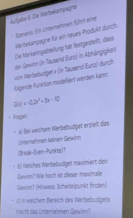 Aufgabe 6: Die Werbekampägne 
Szenario: Ein Unternehmen führt eine 
Werbekampagne für ein neues Produkt durch. 
Die Marketingabteilung hat festgestellt, dass 
der Gewinn (in Tausend Euro) in Abhängigkeit 
vom Werbebudget x (in Tausend Euro) durch 
folgende Funktion modelliert werden kann:
G(x)=-0.2x^2+5x-10
Fragen: 
a) Bei welchem Werbebudget erzielt das 
Unternehmen keinen Gewinn 
(Break-Even-Punkte)? 
b) Welches Werbebudget maximiert den 
Gewinn? Wie hoch ist dieser maximale 
Gewinn? (Hinweis: Scheitelpunkt finden) 
c) In welchem Bereich des Werbebudgets 
macht das Unternehmen Gewinn?