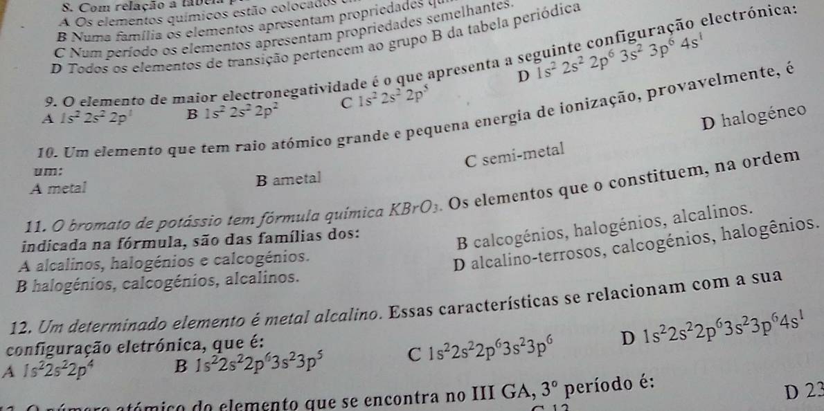 Com relação a tabeia
electrónica:
A Os elementos químicos estão colocados
B Numa família os elementos apresentam propriedades 4º
C Num período os elementos apresentam propriedades semelhantes
D Todos os elementos de transição pertencem ao grupo B da tabela periódica
9. O elemento de maior electronegatividade é o que apresenta a se 1s^22s^22p^63s^23p^64s^1
D
A 1s^22s^22p^1 B 1s^22s^22p^2 C 1s^22s^22p^5
10. Um elemento que
gómico grande e pequena energia de ionização, provavelmente, é
C semi-metal D halogéneo
um:
A metal B ametal
11. O bromato de potássio tem fórmula química KBrO_3 Os elementos que o constituem, na ordem
indicada na fórmula, são das famílias dos:
B calcogénios, halogénios, alcalinos.
A alcalinos, halogénios e calcogénios.
D alcalino-terrosos, calcogénios, halogênios.
B halogénios, calcogénios, alcalinos.
12. Um determinado elemento é metal alcalino. Essas características se relacionam com a sua
configuração eletrónica, que é:
A 1s^22s^22p^4
B 1s^22s^22p^63s^23p^5
C 1s^22s^22p^63s^23p^6 D 1s^22s^22p^63s^23p^64s^1
atómico do elemento que se encontra no III GA, 3° período é:
D 23