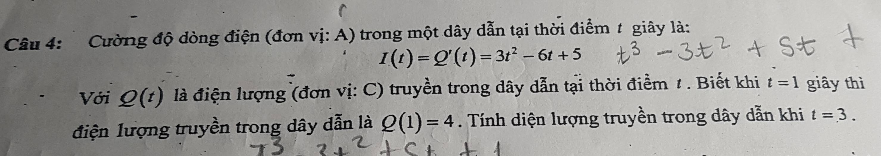 Cường độ dòng điện (đơn vị: A) trong một dây dẫn tại thời điểm t giây là:
I(t)=Q'(t)=3t^2-6t+5
Với Q(t) là điện lượng (đơn vị: C) truyền trong dây dẫn tại thời điểm 1. Biết khi t=1 giây thì 
điện lượng truyền trong dây dẫn là Q(1)=4. Tính diện lượng truyền trong dây dẫn khi t=3.