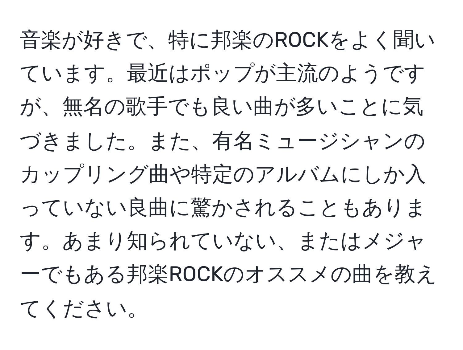 音楽が好きで、特に邦楽のROCKをよく聞いています。最近はポップが主流のようですが、無名の歌手でも良い曲が多いことに気づきました。また、有名ミュージシャンのカップリング曲や特定のアルバムにしか入っていない良曲に驚かされることもあります。あまり知られていない、またはメジャーでもある邦楽ROCKのオススメの曲を教えてください。