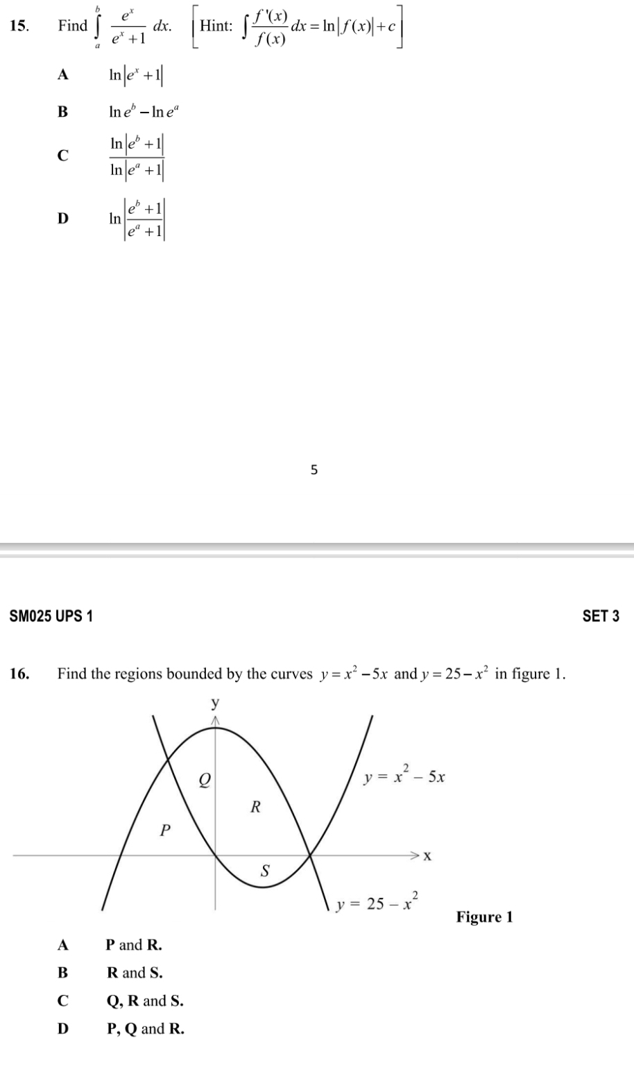 Find ∈tlimits _a^(bfrac e^x)e^x+1dx.[Hint:∈t  f'(x)/f(x) dx=ln |f(x)|+c]
A ln |e^x+1|
B ln e^b-ln e^a
C  (ln |e^b+1|)/ln |e^a+1| 
D lr | (e^b+1)/e^a+1 |
5
SM025 UPS 1 SET 3
16. Find the regions bounded by the curves y=x^2-5x and y=25-x^2 in figure 1.
Figure 1
A P and R.
B R and S.
C Q, R and S.
D P, Q and R.