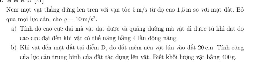 [21 
Ném một vật thẳng đứng lên trên với vận tốc 5m/s từ độ cao 1,5m so với mặt đất. Bỏ 
qua mọi lực cản, cho g=10m/s^2. 
a) Tính độ cao cực đại mà vật đạt được và quãng đường mà vật đi được từ khi đạt độ 
cao cực đại đến khi vật có thế năng bằng 4 lần động năng. 
b) Khi vật đến mặt đất tại điểm D, do đất mềm nên vật lún vào đất 20 cm. Tính công 
của lực cản trung bình của đất tác dụng lên vật. Biết khối lượng vật bằng 400g.