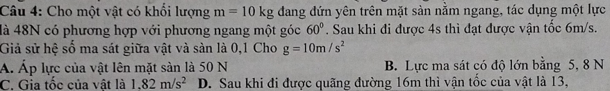 Cho một vật có khổi lượng m=10kg dang đứn yên trên mặt sàn nằm ngang, tác dụng một lực
là 48N có phương hợp với phương ngang một góc 60°. Sau khi đi được 4s thì đạt được vận tốc 6m/s.
Giả sử hệ số ma sát giữa vật và sàn là 0, 1 Cho g=10m/s^2
A. Áp lực của vật lên mặt sàn là 50 N B. Lực ma sát có độ lớn bằng 5, 8 N
C. Gia tốc của vật là 1.82m/s^2 D. Sau khi đi được quãng đường 16m thì vận tốc của vật là 13,