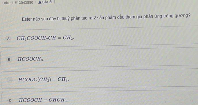 1 #13043880 Báo lỗi
Ester nào sau đây bị thuỷ phân tạo ra 2 sản phẩm đều tham gia phản ứng tráng gương?
A CH_3COOCH_2CH=CH_2.
B HCOOCH_3.
c HCOOC(CH_3)=CH_2.
D HCOOCH=CHCH_3.