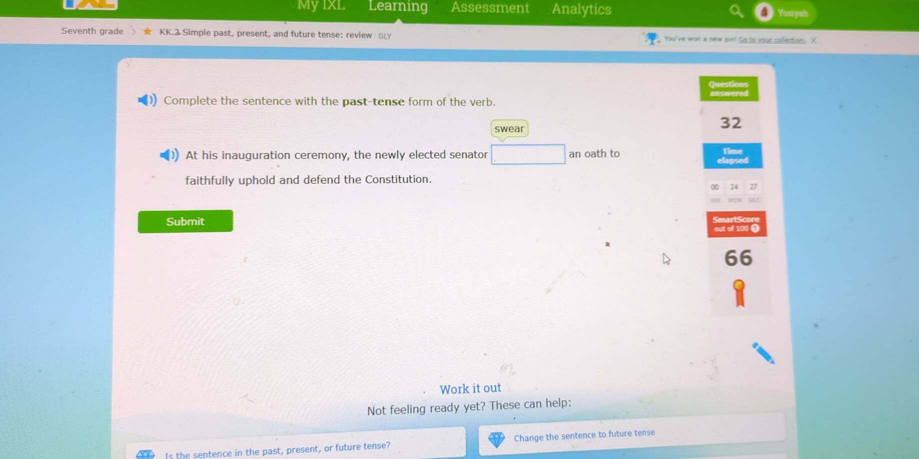 MyIXL Learning Assessment Analytics 
my 
Seventh grade KK.2 Simple past, present, and future tense: review GLY fou've won a new pin! Go to your collection. X 
Questions 
Complete the sentence with the past-tense form of the verb. 
swear
32
At his inauguration ceremony, the newly elected senator an oath to Time 
lapsed 
faithfully uphold and defend the Constitution. 

Submit 
out of 100 0
66
Work it out 
Not feeling ready yet? These can help: 
Is the sentence in the past, present, or future tense? Change the sentence to future tense