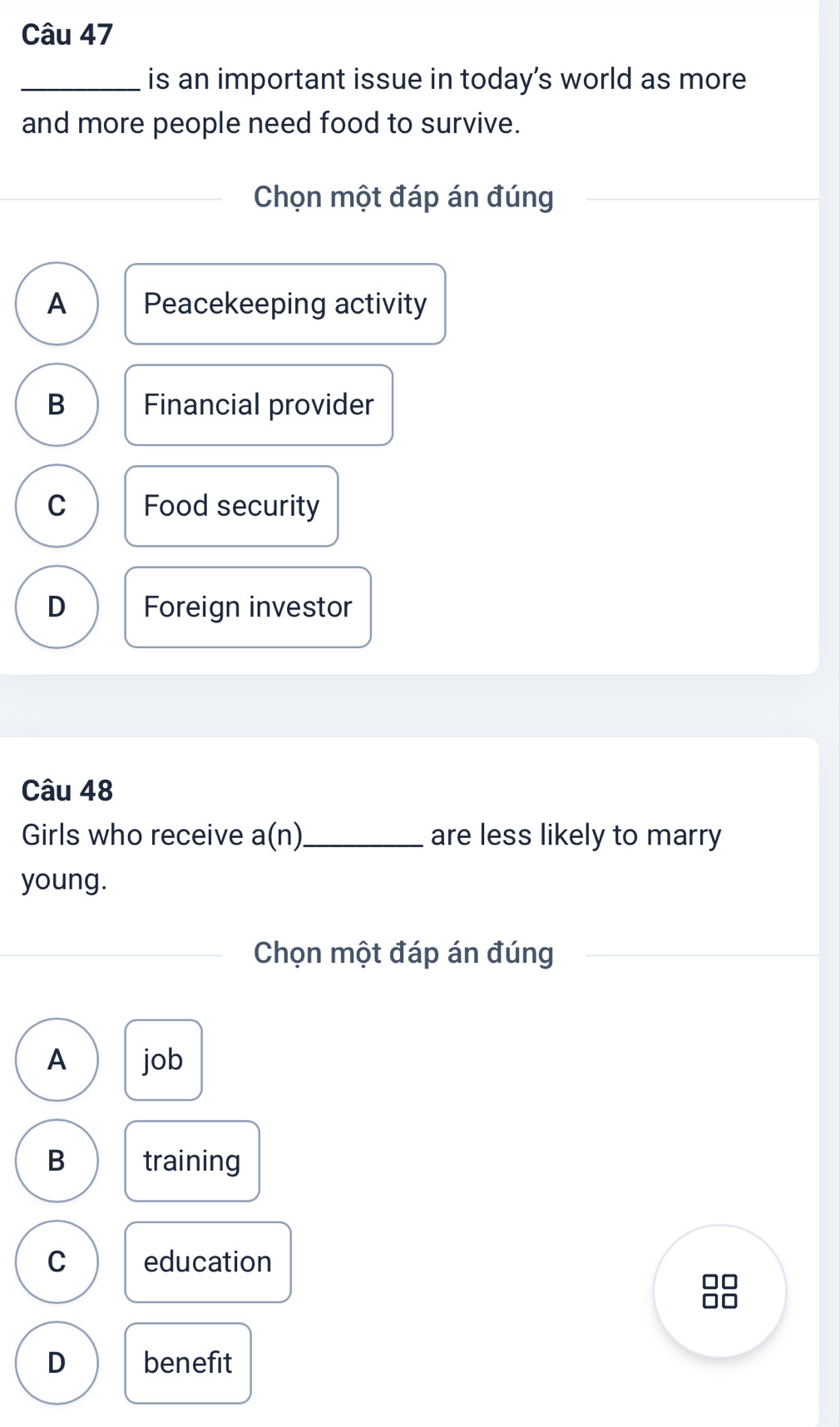 is an important issue in today’s world as more 
and more people need food to survive.
Chọn một đáp án đúng
A Peacekeeping activity
B Financial provider
C Food security
D Foreign investor
Câu 48
Girls who receive a(n) _ are less likely to marry
young.
Chọn một đáp án đúng
A job
B training
C education
D benefit