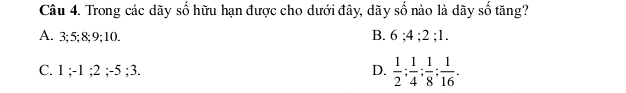 Trong các dãy số hữu hạn được cho dưới đây, dãy số nào là dãy số tăng?
A. 3; 5; 8; 9; 10. B. 6; 4; 2; 1.
C. 1; -1; 2; -5; 3. D.  1/2 ;  1/4 ;  1/8 ;  1/16 .