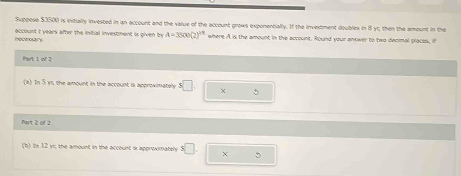 Suppose $3500 is initially invested in an account and the value of the account grows exponentially. If the investment doubles in 8 yr, then the amount in the 
account I years after the initial investment is given by A=3500(2)^2/8 where A is the amount in the account. Round your answer to two decimal places, if 
necessary. 
Part 1 of 2 
(a) In 5 yr, the amount in the account is approximately s□. X 
Part 2 of 2 
(b) In 12 yr; the amount in the account is approximately s□.