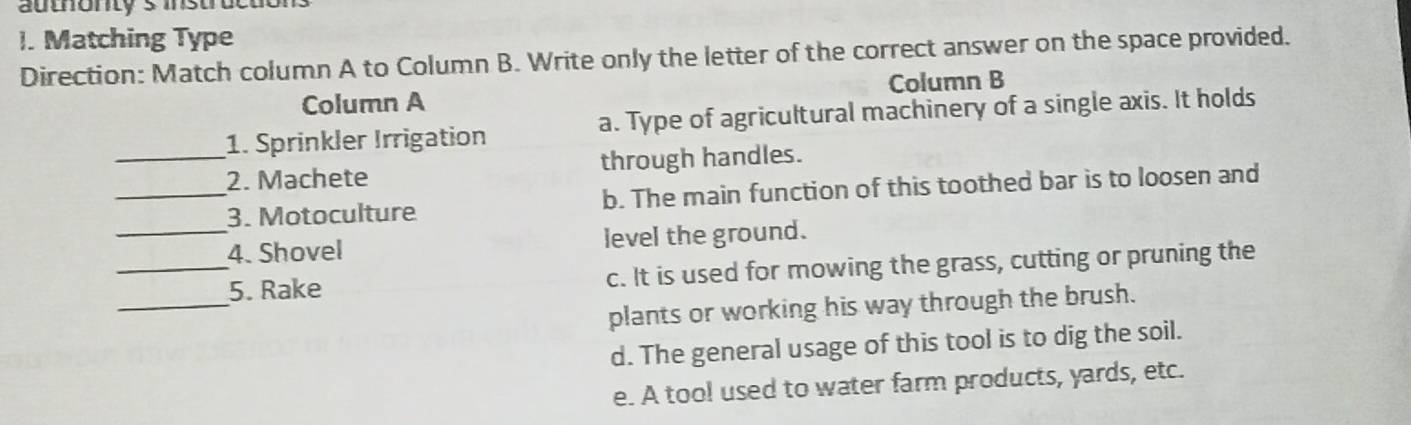 authonty's instructiol
I. Matching Type
Direction: Match column A to Column B. Write only the letter of the correct answer on the space provided.
Column A Column B
_1. Sprinkler Irrigation a. Type of agricultural machinery of a single axis. It holds
2. Machete through handles.
_3. Motoculture b. The main function of this toothed bar is to loosen and
_4. Shovel level the ground.
_
_5. Rake c. It is used for mowing the grass, cutting or pruning the
plants or working his way through the brush.
d. The general usage of this tool is to dig the soil.
e. A too! used to water farm products, yards, etc.